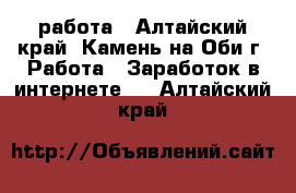 работа - Алтайский край, Камень-на-Оби г. Работа » Заработок в интернете   . Алтайский край